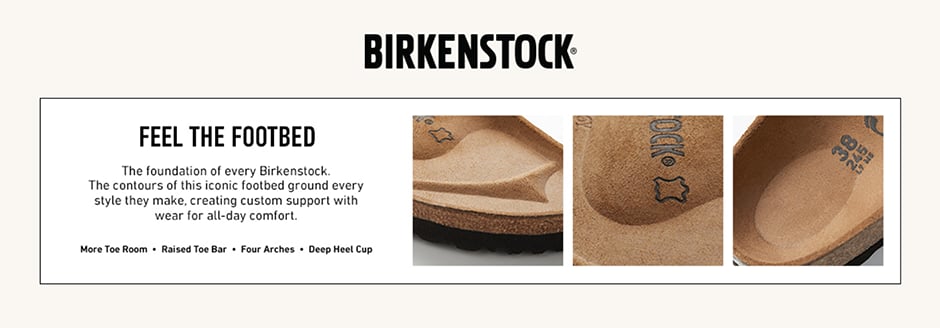 Birkenstock. Feel The Footbed. The foundation of every Birkenstock. The contours of this iconic footbed ground every style they make, creating custom support with wear for alt-day comfort. More Toe Room. Raised Toe Bar. Four Arches. Deep Heel Cup.