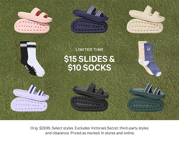 Limited Time. $15 Slides &#38; $10 Socks. Orig. $29.95. Select styles. Excludes Victoria&#8217;s Secret, third-party styles, and clearance. Priced as marked. In stores and online.